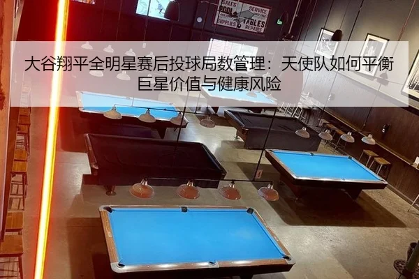 大谷翔平全明星赛后投球局数管理：天使队如何平衡巨星价值与健康风险