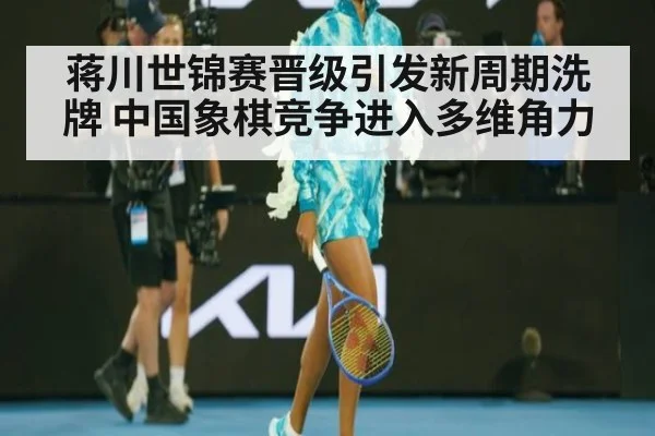 蒋川世锦赛晋级引发新周期洗牌 中国象棋竞争进入多维角力